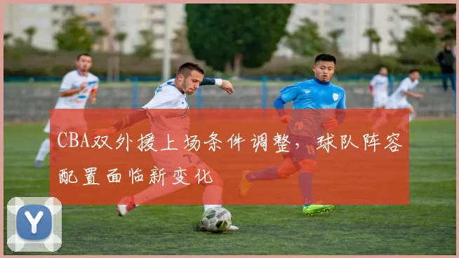 CBA双外援上场条件调整,球队阵容配置面临新变化